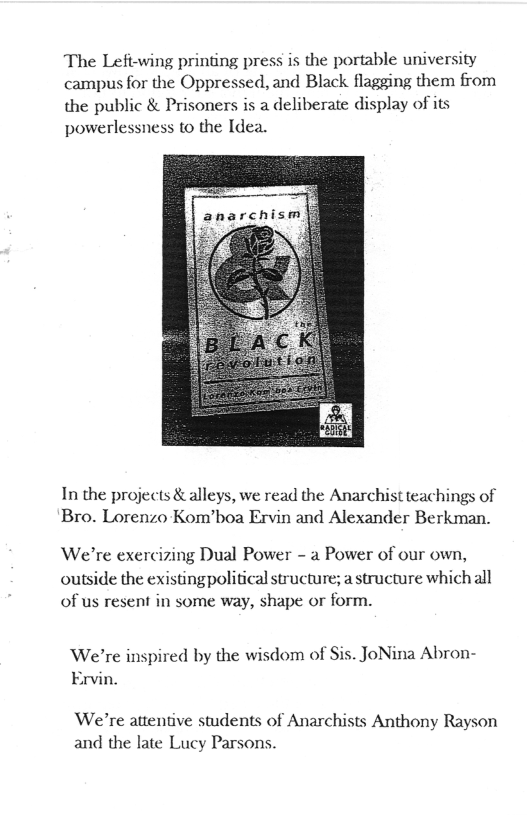 The Left-wing printing press is the portable university campus for the Oppressed, and Black flagging them from the public & Prisoners is a deliberate display of its powerlessness to the Idea.  In the projects & alleys, we read the Anarchist teachings of Bro. Lorenzo Kom’boa Ervin and Alexander Berkman.  We’re exercizing Dual Power - a Power of our own, outside the existingpolitical structure; astructure which all of us resent in some way, shape or form.  We’re inspired by the wisdom of Sis. JoNina Abron- Ervin.  We’re attentive students of Anarchis and the late Lucy Parsons.  s Anthony Rayson 